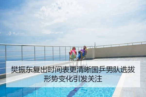 樊振东复出时间表更清晰国乒男队选拔形势变化引发关注