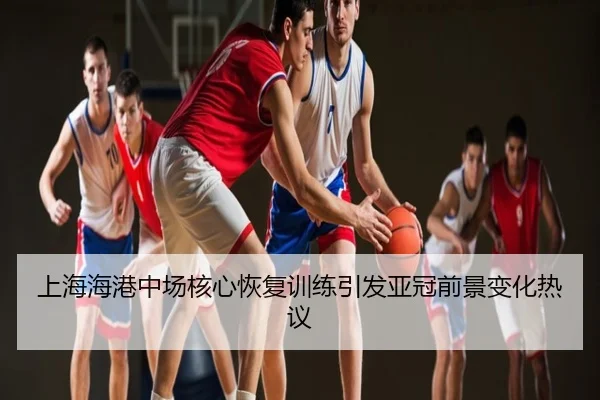 上海海港中场核心恢复训练引发亚冠前景变化热议