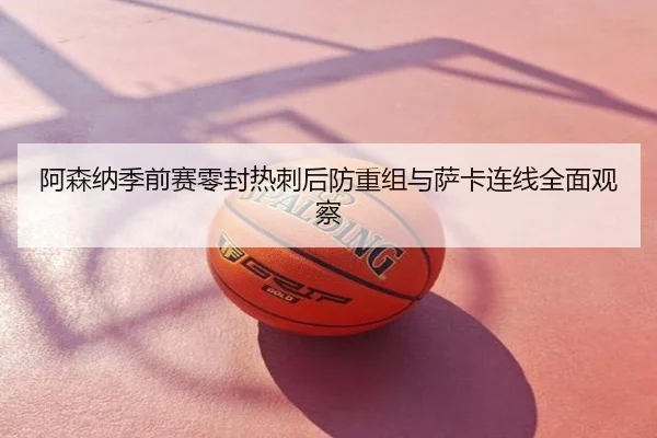 阿森纳季前赛零封热刺后防重组与萨卡连线全面观察
