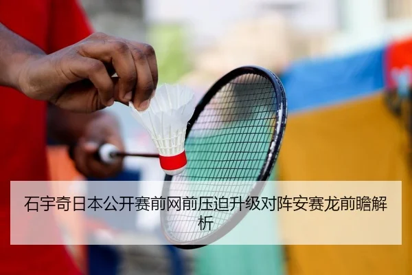石宇奇日本公开赛前网前压迫升级对阵安赛龙前瞻解析