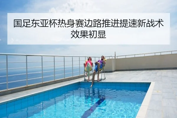 国足东亚杯热身赛边路推进提速新战术效果初显