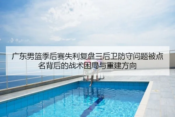 广东男篮季后赛失利复盘三后卫防守问题被点名背后的战术困局与重建方向