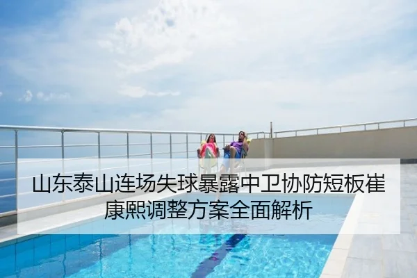 山东泰山连场失球暴露中卫协防短板崔康熙调整方案全面解析