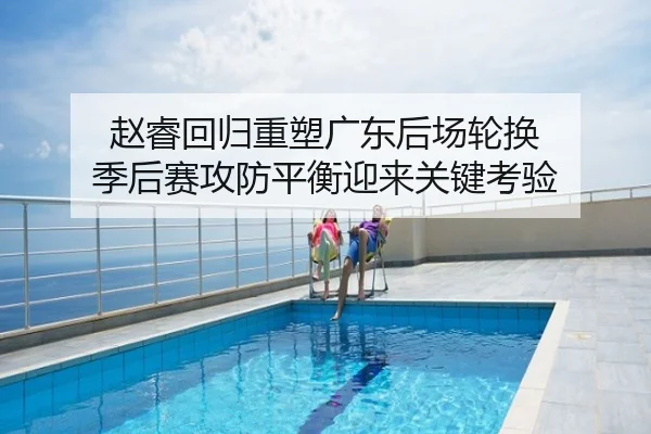 赵睿回归重塑广东后场轮换 季后赛攻防平衡迎来关键考验