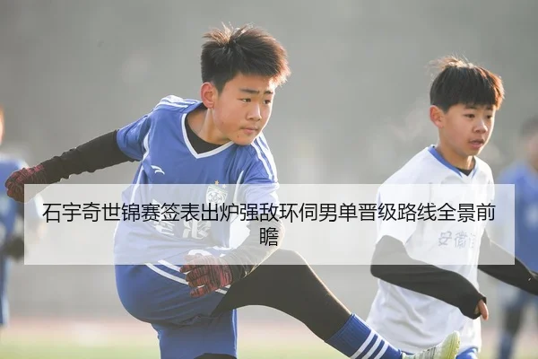 石宇奇世锦赛签表出炉强敌环伺男单晋级路线全景前瞻