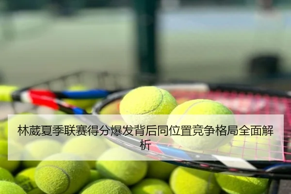 林葳夏季联赛得分爆发背后同位置竞争格局全面解析