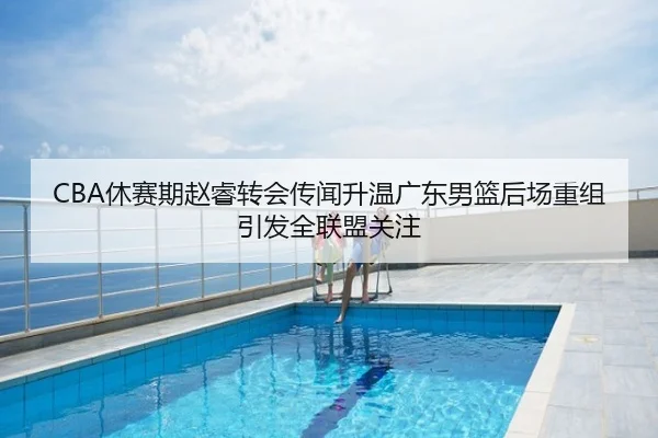 CBA休赛期赵睿转会传闻升温广东男篮后场重组引发全联盟关注