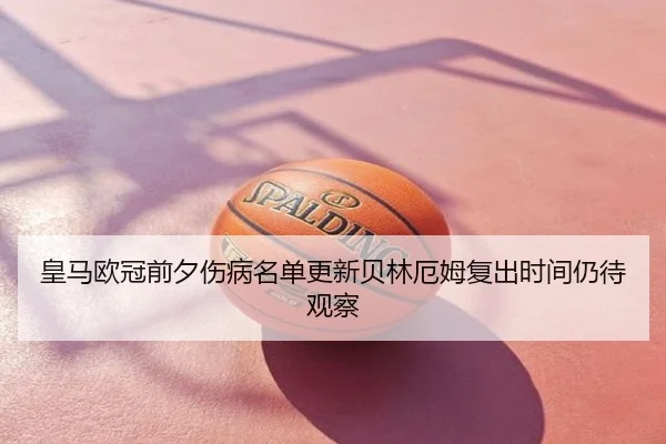 皇马欧冠前夕伤病名单更新贝林厄姆复出时间仍待观察