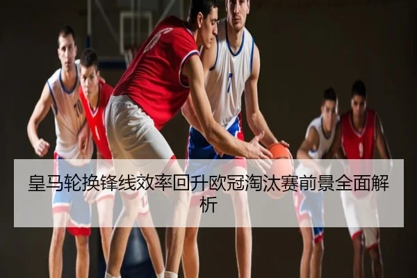 皇马轮换锋线效率回升欧冠淘汰赛前景全面解析