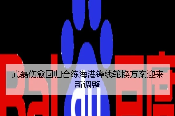 武磊伤愈回归合练海港锋线轮换方案迎来新调整