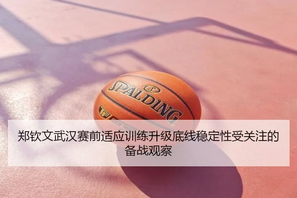 郑钦文武汉赛前适应训练升级底线稳定性受关注的备战观察