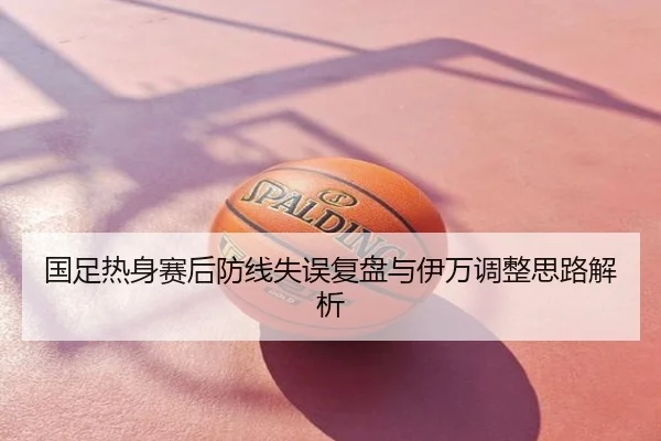 国足热身赛后防线失误复盘与伊万调整思路解析